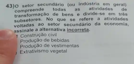 43) 0 setor secundário (ou indústria em geral)
compree nde todas as atividades de
transl ormação de bens e divide-se em três
subsetol es. No que se refere a atividades
voltadas ao setor secundário da economia,
assinale a alternative a incorreta.
nstrução civil
Produção de bebidas
Produção de vestimentas
Extrativismo vegetal