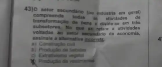 43) 0 setor secundário (ou indústria em geral)
compreende todas as atividades
transform Cao de bens & divide se em três
subsetores. No que so refere a atividades
voltadas ao setor secund rio da economia,
assinale a alternativa incorreta.
a) Construção civil
b) Produção de bebidas
c) E xtrativismo vegetal
Produção de vestimentas