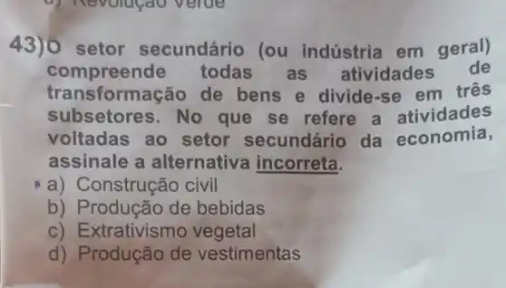 43)0 setor secundário (ou indústria em geral)
compree todas as atividades de
transformação de bens e divide-se em três
subsetor es. No que se refere a atividades
voltadas ao setor secundário da economia,
assinale a alternativ a incorreta.
a) Construção civil
b) P rodução de bebidas
c) E xtrativis no vegetal
d) P rodução de vestimentas