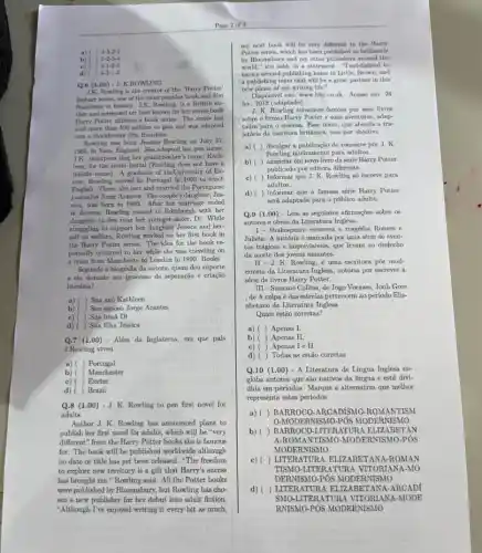 a) ()4-3-2-1
b) ()1-2-3-4
()4-1-2-3
c)
d) ()4-2-1-3
Q.6 (1.00)-J.
J.K. Rowling is the creator of the 'Harry Potter'
fantasy series, one of the most popular book and film
franchises in history. J.K. Rowling is a British au-
thor and screenwriter best known for her seven-book
Harry Potter children's book series. The series has
sold more than 500 million co pies and was adapted
into a blockbuster film franchise.
Rowling was born Joanne Rowling on July 31,
1965, in Yate, England . She adopted her pen name,
J.K., incorpora ting her grandmother's name, Kath-
leen, for the latter initial (Rowling does not have a
middle name). A graduate of theUniversity of Ex-
eter, Rowling moved to Portugal in 1990 to teach
English. There, she met and married the Portuguese
journalist Jorge Arantes. The couple's daughter, Jes-
sica, was born in 1993. After her marriage ended
in divorce, Rowling moved to Edinburgh with her
daughter to live near her younger sister, Di . While
struggling to support her daughter Jessica and her-
self on welfare, Rowling worked on her first book in
the Harry Potter series The idea for the book re-
portedly occurred to her while she was traveling on
a train from Mancheste to London in 1990. Books
Segundo a biografia da autora, quem deu suporte
a ela durante seu processo de separação e crlação
a) ( ) Sua avó Kathleen
Seu espaso Jorge Arantes
Sua irmã Di
Sua filha Jéssica
Q.7 (1.00) - Além da Inglaterra, em que pals
J.Rowling viveu
a) ( ) Portugal
Manchester
c) ( ) Exeter
Brazil
Q.8 (100) - J. K. Rowling to pen first novel for
adults
Author J. K. Rowling has announced plans to
publish her first novel for adults, which will be "very
different" from the Harry Potter books she is famous
for. The book will be published worldwide although
no date or title has yet been released "The freedom
to explore new territory is a gift that Harry's sucess
has brought me," Rowling said. All the Potter books
were published by Bloomsbury , but Rowling has cho-
sen a new publisher for her debut into adult fiction.
"Although I've enjoyed writing it every bit as much,
my next book will be very different to the Harry
Potter series, which has been published so brilliantly
by Bloomsbury and my other publishers around the
world," she said, in a statement. "I'mdelighted to
have a second publishing home in Little, Brown, and
a publishing team that will be a great partner in this
new phase of my writing life."
Disponivel em: www.bbe co.uk. Acesso em: 24
fev. 2012 (adaptado).
J. K. Rowling tomou-se famosa por seus livros
sobre o bruxo Harry Potter e suas aventuras, adap-
tados para o cinema.Ease texto, que aborda a tra-
jetória da escritora britânica tem por objetivo
a) ( divugar a publicação do romance por J. K.
Rowling inteiramente para adultos.
b) anunciar um novo livro da sérle Harry Potter
publicado por editora diferente.
c)( ) Informar que J. K. Rowling sb escreve para
adultos.
d) ( ) informar que a famosa série Harry Potter
será adaptada para o público adulto.
Q.9 (1.00) - Leia as seguintes afirmações sobre 05
autores e obras da Literatura Inglesa.
Shakespeare escreveu a tragédia Romeu e
Julieta. A história é marcada por uma série de even-
tos trágicos e imprevisiveis que levam ao desfecho
da morte dos jovens amantes.
II-J K. Rowling, é uma escritora pós mod-
ernista da Literatura Inglesa notória por escrever a
série de livros Harry Potter.
III-Suzzane Collins, de Jogo Vorazes, Jonh Gree
, de A culpa é das estrelas pertencem ao perfodo Elis-
abetano da Literatura Inglesa
Quais estão corretas?
Apenas I.
b)) Apenas II.
Apenas I e II.
d) () Todas as estão corretas
Q.10 (1.00 ) - A Literatura de Lingua Inglesa en-
globa autores que sao nativos da língua e está divi-
dida em periodos. Marque a alternativa que melhor
representa estes periodos
a) () BARROCO ROMANTISM
O-MODER NISMO-PÓS MODERNISMO
b) () BARROCO-LITERATUR AN
A-ROMANTISMO -MODERNISMO-PÓS
MODE R NISMO
() ROMAN
TISMO-LITE RATURA VITORIAN A-MO
DERNISMO-PÓS MODERNISMO
d) ( ) LITERATURA ELIZABETANA -ARCADf
SMO MODE
RNISMO-POS MODERNISMO