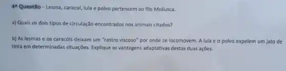 44 Questão - Lesma caracol, lula e polvo pertencem ao filo Mollusca.
a) Quais os dois tipos de circulação encontrados nos animais citados?
b) As lesmas e os caracóis deixam um "rastro viscoso'"por onde se locomovem. A lula e o polvo expelem um jato de
tinta em determinadas situações. Explique as vantagens adaptativas destas duas ações.