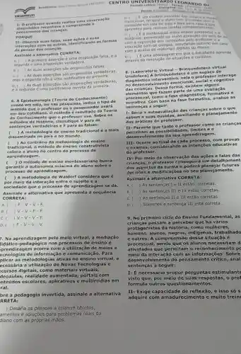 (4432101) CENTRO UNIVERS ITARIO LEO NARD O D.
1- 0 pro fess or quando realiza uma observação
diagn ost ca rec onhece e c ompr ee nde o
pens ame nto d as cri lanca 5.
PORQ UE
II-Ob serva sua s falas, s uas açōes e suas
interaçbes com os outros as formas
de pensar d as crianças.
Assinale a alternativa CORRETA:
A. (
A primeira asserção é uma proposição falsa, e a
segunda é uma proposição verdadeira.
B.
As duas asserções são falsas.
C.
) As duas asserçōes são proposiçes verdadelras,
mas a segunda nào e-umo justificative da primera.
D.
) As duas asserções são proposições verdadeiras,
e a segunda é uma justificativa primeira.
6. A Epistemologia (Teoria do Conhecimento)
usada em sala, ou n as pesquisas tipo de
méto do qu e o professo r ou o pesquisado usará
em se u cot diano. 0 método é resultado da Teoria
do Co nhec que o professor usa Sobre os
métod os da a, classifique V para as
sent encas verd adeiras e F para as falsas:
( ) A metodologia de ensino tradicional é a mais
disseminada no pais e no mundo.
c ) Ao contrário da metodologia de ensino
tradicional, o método strutivista
coloca o aluno no centro do processo de
aprendizagem.
( ) 0 método de ensino mo busca
garantir a a máxima do aluno sobre o
processo de aprendiza gem.
( ) A metodologia de Waldorf considera que é
por meio da interaç io entre o sujeito ea
sociedade que o processo de aprendizagem se dá.
Assinale a alternativa que apresenta a sequência
CORR ETA:
A. ) F -V
B. JV-V-F-F.
C. ( y-v-v - F.
D. ( ) F -V
7. Na aprendizagem pelo meio virtual a mediação
idático nos processos de ensino e
prendizagem ocorre com a utilização de meios e
ecnologias de informaçã e comunicação. Para
plicar as metodologias ativas no ensino virtual, é
ecessária a de Novas Tecnologias e
cursos digitais, como materiais virtuais,
deoaulas, realidade aumentada com
nteúdos escolares,e multimídias em
ral.
bre a pedagogia invertida, assinale a alternativa
RRETA:
) Desafia as pessoas a criarem objetos,
amentas e soluções para problemas reais do
diano com as próprias mãos.
Proval 91002001 -Antak
0. Eum modelo inovador que inverte o mode
tradicional, no qual o aluno tem o contato
conteudo em sala de aula e leva para casa o que
aprendeu para realizar tarefas compleme ntares.
C.
a combinação entre ensino presencial a
distância,aluno aprender em sala de ai
exposição dos conteúdo pelo professor e a
interação com os colegas,estudando sozinho em ca sa
com o auxilio de digitais ou fisicos.
D.
E uma abordagem em que o estudante apre nde
através da resolução de situações e conflitos.
8. [Laboratório Virtual ca virtual
edote ca é um esp aço de
diagnóstico interve ntivo, nela o professor i nter age
no des envolvimento emociona social e cognitivo
das crianças. D essa forma, existem a launs
elementos q ue fazem parte de um?a avaliação
processual, como a fase diagnóstica, formativa e
somativa. Com base na fase formativa , analise as
sentenças a seguir:
I- Seria a autoavaliação das crianças sobre o que
sabem e suas uxiliando - planejamento
das práticas do professor.
Permite que tanto o professor como as crianças
percebam as possibilidades , limites e o
envolvimento da sua aprendizagem.
III- Ocorre ao final de cada processo, com provas
e exames as intenções educativas
do professor.
IV- Por meio da observação das ações e falas das
crianças, o professo r conseguirá um detalh ament
dos aspectos da turma futuras
decisões e mod no seu planejam ento.
Assinale a alternativa CORRETA:
A. ) As sentenças I e II estão corretas.
B. ) As sentenças III e IV estão corretas.
C. ) As sentenças II e III estão corretas.
D. ) Somente a sentença III está correta.
9. No primeiro ciclo do Ensino Fundamental,as
crianças passam a perceber que há vários
protagonistas da história, como mulheres,
homens, alunos negros, indigenas trabalhado
e outros. A com dessa situação é
processual,sendo que os alunos necessitam d
atividades que permitam o reconhecimento p
meio da interaçã com as Sobre
desenvo Ivimento do pensamento crítico , anal
sentenças a seguir:
I- É necessário propor perguntas estimulante
visto que, por meio de suas respostas , 0 prof
formula outros questiona mentos.
II- Exige capacidade de reflexão, e isso só s
adquire com e muito trein