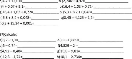 44,7+12,01= n 2,746+0,92=
440,07+9,1= 16,4+1,03+0,72=
16,4+1,03+0,72= 5,3+8,2+0,048=
5,3+8,2+0,048= 0,45+4,125+1,2=
0,3+15,34+0,001=
3e)Calcule:
8,2-1,7= e 3-0,889=
5-0,74= f) 4,329-2=
4,92-0,48= g 15,8-9,81=
12,3-1,74= h) 10,1-2,734=