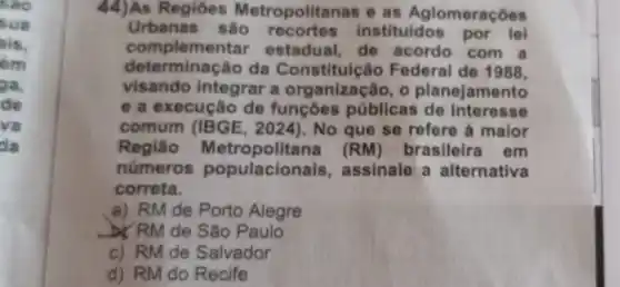 44)As Regióes Metropolitanas e as Aglomeraçōes
Urbanas sao recortes instituidos por lei
compleme ntar estadual, de acordo com a
determinação da Constituic io Federal de 1988,
visando integrar a organização, o planejamento
e a execução de funçōes públicas de interesse
comum (IBGE No que se refere à maior
Região Metropolitana (RM) brasileira em
numeros populacion is, assinale a alternativa
correta.
a) RM de Porto Alegre
b) RM de São Paulo
c) RM de Salvador
d) RM do Recife