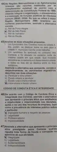 44)As Regiōes Metropolitanas e as Aglomerações
Urbanas são instituidos por lei
complementar estadual,de acordo com a
determinação da Federal de 1988.
visando integrar a organização . o planejamento
e a execução de públicas de interesse
comum 2024). No que se refere à maior
Regiāo litana (RM)brasileira em
numeros populacionais assinale a alternativa
correta.
a) RMde Porto Alegre
20 RMde São Paulo
(c) RMde Salvador
d) RM do Recife
45)Analise as duas situações propostas.
I. Um funcionário dos Correios mora na cidade X.
Ele porém,se desloca todos os dias para a
cidade Y municipic vizinho onde trabalha.
II. Um candidato foi aprovado no concurso dos
Correios e foi alocado no extremo norte da
mesma cidade em que reside . Sua moradia
encontra-se no extremo suldesta mesma cidade
e todos os dias ele se desloca entre os dois
extremos.
Assinale a alternativa que apresenta correta e
respectivamente , os movimentos migratórios
descritos nas duas situações.
a)Pendular e intra -urbano
b) Exodo urbano e pendular
c) Exodo rural e transumância
Intra -urbano e êxodo urbano
CÓDIGO DE CONDUTA ÉTICA E INTEGRIDADE
46)De acordo com o Código de Conduta Ética e
Integridade dos Correios,assinale a alternativa
que o ético que estabelece
a objetividade e imparcialidade nas decisões,
açōes e no uso dos recursos da empresa , bem
como a prevalência do interesse público sobre
particular.
x Dignidade humana e respeito às pessoas
b)Legalidade
C)Profissionalismo
profissionalized
d)Impessoalidade
47)Assinale a alternativa que apresenta o princípio
ético prestigiado pelos
Correios quando
repudia toda forma de fraude e corrupção no
exercicio de sua atividade.
Integridade
b)Legalidade
C)Sustentabilidade
d)Indisponibilidade