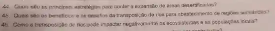 44.Quais sao as principais estratégias para conter a expansão de áreas desertificadas?
45.Quais sao os beneficios e os desafios da transposição de rios para abastecimento de regiōes semiáridas?
46.Como a transposição de rios pode impactar negativamente os ecossistemas eas populaçoes locais?