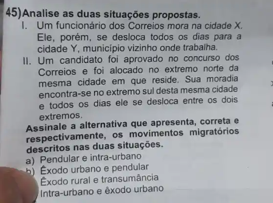 45) Analise as duas situações propostas.
I. Um funcionário dos Correios mora na cidade X.
Ele, porém, se desloca todos os dias para a
cidade Y, municipio vizinho onde trabalha.
II. Um candidato foi aprovado no concurso dos
Correios e foi alocado no extremo norte da
mesma cidade em que reside. Sua moradia
encontra-se no extremo sul desta mesma cidade
e todos os dias ele se desloca entre os dois
extremos.
Assinale a alternativa que apresenta, correta e
respectivamente, os movimentos migratórios
descritos nas duas situações.
a) Pendular e intra -urbano
b) Exodo urbano e pendular
Exodo rural e transumância
Intra-urbano e exodo urbano