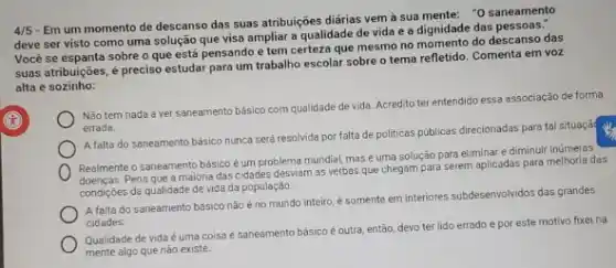 4/5
- Em um momento de descanso das suas atribuições diárias vem à sua mente: "0 saneamento
deve ser visto como uma solução que visa ampliar a qualidade de vida e a dignidade das pessoas."
Você se espanta sobre o que está pensando e tem certeza que mesmo no momento do descanso das
suas atribuições, é preciso estudar para um trabalho escolar sobre o tema refletido. Comenta em voz
alta e sozinho:
Não tem nada a ver saneamento básico com qualidade de vida. Acredito ter entendido essa associação de forma
errada.
A falta do saneamento básico nunca será resolvida por falta de politicas públicas direcionadas para tal situaçã
Realmente o saneamento básico é um problema mundial masé uma solução para eliminar e diminuir inúmeras
doenças. Pena que 3 maioria das cidades desviam as verbas que chegam para serem aplicadas para melhoria das
condiçōes da qualidade de vida da população.
A falta do saneamento básico não éno mundo inteiro, é somente em interiores subdesenvolvidos das grandes
cidades
Qualidade de vida é uma coisa e saneamento bäsico é outra, então devo ter lido errado e por este motivo fixei na
mente algo que não existe.