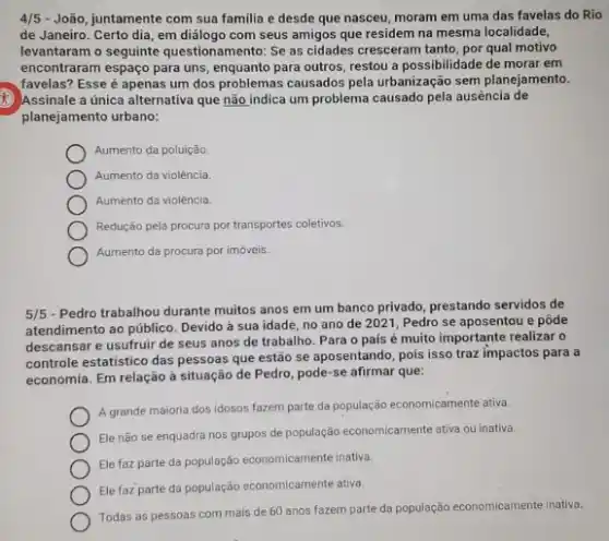 4/5 - João, juntamente com sua familia e desde que nasceu, moram em uma das favelas do Rio
de Janeiro. Certo dia em diálogo com seus amigos que residem na mesma localidade,
levantaram o seguinte questionamento: Se as cidades cresceram tanto, por qual motivo
encontraram espaço para uns , enquanto para outros, restou a possibilidade de morar em
favelas? Esse é apenas um dos problemas causados pela urbanização sem planejamento.
Assinale a única alternative que não indica um problema causado pela ausência de
planejamento urbano:
Aumento da poluição.
Aumento da violência.
Aumento da violência.
Redução pela procura por transportes coletivos.
Aumento da procura por imóveis.
5/5
- Pedro trabalhou durante muitos anos em um banco privado, prestando servidos de
atendimento ao público. Devido à sua idade, no ano de 2021, Pedro se aposentou e pôde
descansar e usufruir de seus anos de trabalho Para o país é muito importante realizar o
controle estatistico das pessoas que estão se aposentando pois isso traz impactos para a
economia. Em relação à situação de Pedro, pode se afirmar que:
A grande maioria dos idosos fazem parte da população economicamente ativa.
Ele não se enquadra nos grupos de população economicamente ativa ou inativa.
Ele faz parte da população economicamente inativa
Ele faz parte da população economicamente ativa.
Todas as pessoas com mais de 60 anos fazem parte da população economicamente inativa.