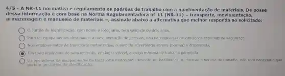 4/5 - A NR-11 normatiza e regulamenta os de trabalho com a movimentação de posse
dessa informação e com base na amentadora no 11 (.movimentação,
armazenagem e manuseio de materiais abaixo a alternativa que melhor responda ao solicitado:
cartão de identificação com nome e fotografia terá validade de dois anos.
Para os equipamentos destinados à movimentação de pessoas, não há exigèncias de condições especiais de segurança.
Nos equipamentos de transporte motorizados, o sinal de advertência sonora (buzina) é dispensado.
D Em todo equipamento serd indicado, em lugar visivel a carga máxima de trabalho permitida.
Os operadores de equipamentos de transporte motorizado deverão ser habilitados e, durante o horário de trabalho, não será necessário que
portem um cartão de identificação.