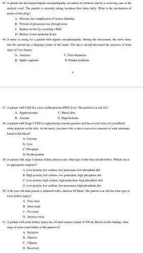 45. A patient has developed hepatic encephalopathy secondary to cirrhosis and he is receiving care at the
medical ward.The patient is currently taking lactulose four times daily . What is the mechanism of
action of this drug?
A. Prevents the complication of varices bleeding
B. Prevent of potassium loss through urine
C. Reduce ascites by excreting a fluid
D. Reduce serum ammonia levels
46. A nurse is caring for a patient with hepatic encephalopathy .During the assessment , the nurse notes
that the patient has a flapping tremor of the hands.The nurse should document the presence of what
signs of liver disease.
A. Asterixis
C. Fetor hepaticus
B. Spider angioma
D. Palmar erythema
9
47. A patient with CKD has a low erythropoietir (EPO) level.The patient is at risk for?
A . Hypercalcemia
C. Blood clots
B. Anemia
D . Hyperkalemia
48. A patient with Stage 5 CKD is experiencing extreme pruritus and has several areas of crystallized
white deposits on the skin. As the nurse, you know this is due to excessive amounts of what substance
found in the blood?
A. Calcium
B. Urea
C. Phosphate
D Erythropoietin
49. A patient with stage 4 chronic kidney disease asks what type of diet they should I follow.Which one is
an appropriate response?
A. Low protein low sodium.low potassium , low phosphate diet
B. High protein low sodium low potassium,high phosphate diet
C. Low protein,high sodium , high potassium , high phosphate diet
D. Low protein.low sodium low potassium , high phosphate diet
50. A 60-year -old male patient is admitted with a massive GI bleed.The patient is at risk for what type of
acute kidney injury?
A. Post-renal
B. Intra-renal
C. Pre-renal
D. Intrinsic renal
51. A patient with acute kidney injury has 24-hour urinary output of 300 ml Based on this finding,what
stage of acute renal failure is this patient in?
A. Initiation
B. Diuresis
C. Oliguric
D. Recovery