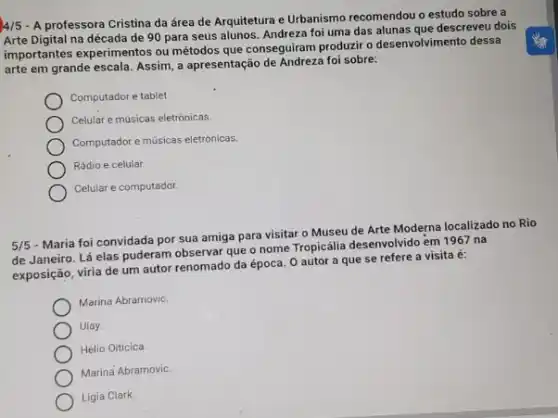 4/5 - A professora Cristina da área de Arquitetura e Urbanismo recomendou o estudo sobre a
Arte Digital na década de 90 para seus alunos. Andreza foi uma das alunas que descreveu dois
importantes experimentos ou métodos que conseguiram produzzi o desenvolvimento dessa
arte em grande escala Assim, a apresentação de foi sobre:
Computador e tablet.
Celular e músicas eletrônicas.
Computador e músicas eletrónicas.
Rádio e celular
Celular e computador.
5/5
- Maria foi convidada por sua amiga para visitar o Museu de Arte Moderna localizado no Rio
de Janeiro. Lá elas puderam observar que o nome Tropicália desenvolvido em 1967 na
exposição, viria de um autor renomado da época O autor a que se refere a visita é:
Marina Abramovic
Ulay.
Hélio Oiticica
Marina Abramovic.
Ligia Clark.