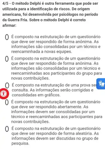 4/5-0 método Delphi é outra ferramenta que pode ser
utilizada para a identificação de riscos . De origem
americana . foi desenvolvida por psicólogos no período
da Guerra Fria. Sobre o método Delphi é correto
afirmar:
E composto na estruturação de um questionário
que deve ser respondido de forma anônima . As
informações são consolidada is por um técnico e
reencaminhada a novas equipes.
É composto na estruturação de um questionário
que deve ser respondido de forma anônima . As
informações são consolidadas por um técnico e
reen aminhadas ; aos participantes do grupo para
novas contribuições.
E composto na estruturação de uma prova sel
consulta . As informações serão corrigidas e
consolidadas , em gráficos.
É composto na estruturação de um questionário
que deve ser respondido abertamente . As
informações devem ser consolidadas por um
técnico e reencaminhadas aos participantes para
novas contribuições.
E composto na estruturação de um questionário