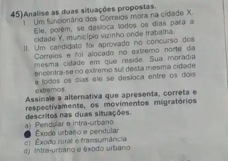 45)Analise as duas situacões propostas.
Analis funcionário dos Correios mora na cidade X.
Ele, porém, se desloca todos os dias para a
cidade Y, municipio vizinho onde trabalha.
II. Um candidato foi aprovado no concurso dos
Correios e foi alocado no extremo norte da
mesma cidade em que reside. Sua moradia
encontra-se no extremo sul desta mesma cidade
e todos os dias ele se desloca entre os dois
extremos.
Assinale a alternativa que apresenta, correta e
respectivamente, os movimentos migratórios
descritos nas duas situações.
a) Pendular e intra -urbano
Exodo urbano e pendular
c) Exodo rural e transumância
d) Intra-urbano e exodo urbano