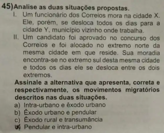 45)Analise as duas situações propostas.
1. Um funcionário dos Correios mora na cidade X.
Ele, porém, se desloca todos os dias para a
cidade Y municipio vizinho onde trabalha.
II. Um candidato foi aprovado no concurso dos
Correios e foi alocado no extremo norte da
mesma cidade em que reside . Sua moradia
encontra-se no extremo sul desta mesma cidade
e todos os dias ele se desloca entre os dois
extremos.
Assinale a alternativa que apresenta, correta e
respectivamente , os movimentos migratórios
descritos nas duas situações.
a) Intra-urbano e êxodo urbano
b) Éxodo urbano e pendular
c) Exodo rural e transumância
endular e intra-urbano