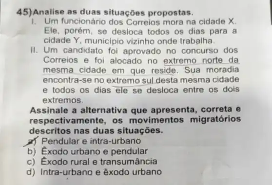 45)Analise as duas situações propostas.
1. Um funcionário dos Correios mora na cidade X.
Ele, porém, se desloca todos os dias para a
cidade Y, municipic vizinho onde trabalha.
II. Um candidato foi aprovado no concurso dos
Correios e foi alocado no extremo norte da
mesma cidade em que reside. Sua moradia
encontra-se no extremo suldesta mesma cidade
e todos os dias ele se desloca entre os dois
extremos.
Assinale a alternativa que apresenta, correta e
resp ectivamente, os movimentos migratórios
descritos nas duas situações.
d) Pendular e intra -urbano
b) Exodo urbano e pendular
c) Exodo rural e transumância
d) Intra-urbano e êxodo urbano