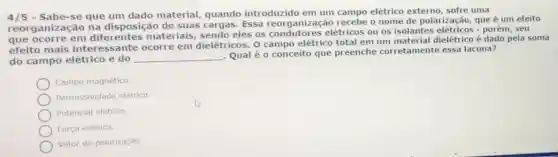 4/5	que um dado material, quando introduzido em um campo elétrico externo , sofre uma
reorganização na disposição de suas Essa reorganização recebe o nome de polarização, que é um efeito
que ocorre em diferentes materiais sendo eles os elétricos ou os isolantes elétricos -porém, seu
efeito mais intere ssante ocorre em dielétricos. O campo elétrico total em um material dielétrico é dado pela soma
do campo elétrico e do __
Qual é o conceito que preenche corretamente essa lacuna?
Campo magnético.
Permissividade elétrica.
Potencial elétrico
Força elétrica.
Vetor de polarização.