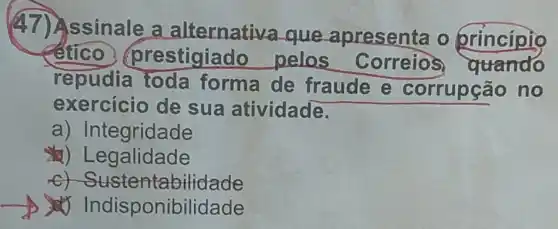 (47) ssinale a alternativa que apresenta o orincípig
prestigiado pelos Correios, quando
repudia toda forma de fraude e corrupção no
exercício de sua atividade.
a)Integridade
Legalidade
e Sustentabilidade
Indisponibilidade