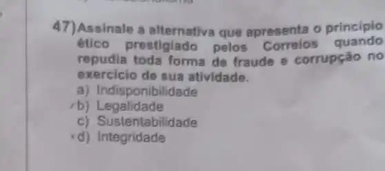 47)Assinale a alternativa que apresenta o principio
etico prestigiado pelos quando
repudia toda forma de fraude e corrupção no
exercicio de sua atividade.
a) Indisponibi lidade
rb)Legalidade
c) Sustent abilidade
d) Integridade