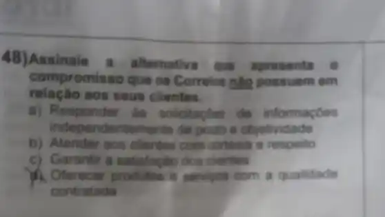 48) Assinale a alternativa que apresenta
relaçǎo aos seus clientes.
compromisso que os Correios nào possuem em
a) Responder as solicitacoes de informaçoes
independentemente de prazo e objetividade
b) Atender aos clientes com cortesia e respeito
c) Garantir a satisfação dos clientes
A. Oferecer produtos e servicos com a qualidade
contratada