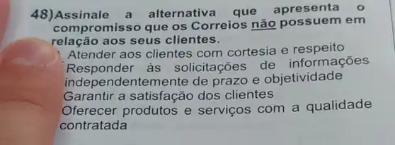 48)Assinale a alternativ a que apresenta
com promisso que os Correios não possuem em
relação aos seus clientes.
Atender aos clientes com cortesia e respeito
Responder as solicitações de informações
independentemente de prazo e objetividade
Garantir a satisfação dos clientes
Oferecer produtos e serviços com a qualidade
contratada