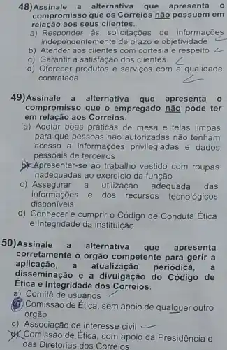 48)Assinale a alternativa que apresenta 0
compromisso que os Correios não possuem em
relação aos seus clientes.
a) Responder as solicitações de informações
indep endentemente de prazo e objetividade
b) Atender aos clientes com cortesia e respeito
c) Garantir a satisfação dos clientes
d) Oferecer produtos e serviços com a qualidade
contratada
49)Assinale a alternativa que apresenta o
compromisso que o empregado não pode ter
em relação aos Correios.
a) Adotar boas práticas de mesa e telas limpas
para que pessoas não autorizadas não tenham
acesso a informações privilegiadas e dados
pessoais de terceiros
b) Apresentar-se ao trabalho vestido com roupas
inadequadas ao exercicio da função
c) Assegurar a utilização adequada das
informações e dos recursos tecnológicos
disponiveis
d) Conhecer e cumprir o Código de Conduta Etica
e Integridade da instituição
50)Assinale a alternativa que apresenta
corretamente o órgão competente para gerir a
aplicação, a atualização periódica
disseminação e a divulgação do Código de
Etica e Integridade dos Correios.
a) Comitê de usuários
67
Comissão de Ética, sem apoio de qualquer outro
órgão
C) Associação de interesse civil __
& Comissão de Etica, com apoio da Presidência e
das Diretorias dos Correios