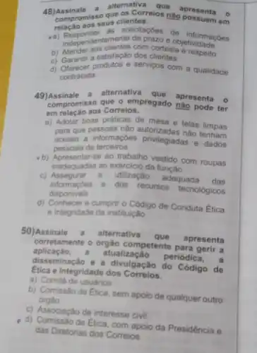 48)Assinale a alternativa que apresenta o
compromise que os Correios não apresenta o
relação aos seus clientes.
indepe informaçôes
Responder emente de prazo e objetivic macoes
b) Atender aos clientes don cortesia e respeito
c) Garantir a satisfação dos clientes
d) Oferecer produtos e serviços com a qualidade
contratada
49)Assinale a alternativa que apresenta o
compromisso que o empregado naresenta o
em relação aos Correios.
a) Adotar boas práticas de mesa e telas limpas
para que pessoas não não tenham
acesso a informações privilegiadas e dados
pessoais de terceiros
-b) Apresentar-se ao trabalho vestido com roupas
inadequadas ao exercicio da função
C)Assegurar a
utilização adequada das
informaçôes e
dos recursos tecnológicos
disponiveis
d) Conhecer e cumpri - Código de Conduta Etica
e Integridade da instituição
50)Assinale alternativa
que apresenta
corretamente o órgão competente para gerir a
aplicaçǎo atualização
periódica , a
disseminação e a divulgação do Código de
Etica e Integridade dos Correlos.
a) Comité de usuarios
b) Comissão de Etica sem apoio de qualquer outro
órgâo
c) Associação de interesse civil
d) Comissão de Etica com apoio da Presidência e
das Diretorias dos Correios