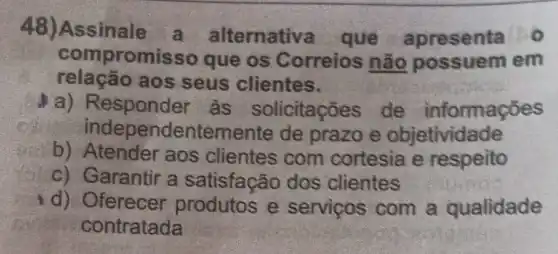 48)Assinale a alternativa que apresenta
comp romisso que os Correios não em
relação aos seus clientes.
a) Responder as solicitações de informações
independentem ente de prazo e objetividade
b) Atender aos clientes com cortesia e respeito
c) Garantir a satisfação dos clientes
d) Oferecer produtos e servicos com a qualidade
contratada