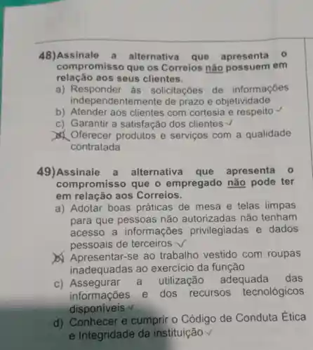 48)Assinale a alternative que apresenta 0
compromisso que os Correios não possuem em
relação aos seus clientes.
a) Responder ás solicitações de informações
independenten lente de prazo e objetividade
b) Atender aos clientes com cortesia e respeito
c) Garantir a satisfação dos clientes v
Oferecer produtos e serviços com a qualidade
contratada
49)Assinale a alternativ a que apresenta 0
compromis so que o empregado não pode ter
em relação aos Correios.
a) Adotar boas práticas de mesa e telas limpas
para que pessoas não autorizadas não tenham
acesso a informações privilegiadas e dados
pessoais de terceiros √
Apresentar-se ao trabalho vestido com roupas
inadequadas ao exercicio da função
c) Assegurar a utilização adequada das
informações e dos recursos tecnológicos
disponiveis v
d) Conhecer e cumprir o Código de Conduta Ética
e Integridade da instituição