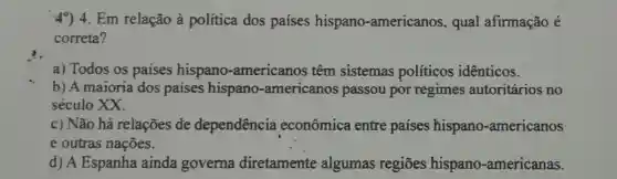 49) 4. Em relação à política dos países hispano -americanos , qual afirmação é
correta?
a) Todos os paises hispano -americanos têm sistemas políticos idênticos.
b) A maioria dos paises hispano -americanos passou por regimes autoritários no
século XX.
c) Não há relações đe dependência econômica entre países hispano -americanos
e outras nações.
d) A Espanha ainda governa diretamente algumas regiōes hispano -americanas.