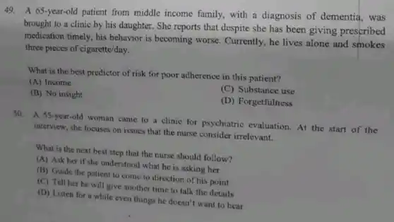 49. A 65-year-old patient from middle income family, with a diagnosis of dementia, was
brought to a clinic by his daughter. She reports that despite she has been giving prescribed
medication timely, his behavior is becoming worse. Currently, he lives alone and smokes
three pieces of cigarette/day.
What is the best predictor of risk for poor adherence in this patient?
(A) Income
(C) Substance use
(B) No insight
(D) Forgetfulness
50. A 55-year-old woman came to a clinic for psychiatric evaluation.At the start of the
interview, she focuses on issues that the nurse consider irrelevant.
What is the next best step that the nurse should follow?
(A) Ask her if she understood what he is asking her
(B) Guide the patient to come to direction of his point
(C) Tell her he will give another time to talk the details
(D) Listen for a while even things he doesn't want to hear