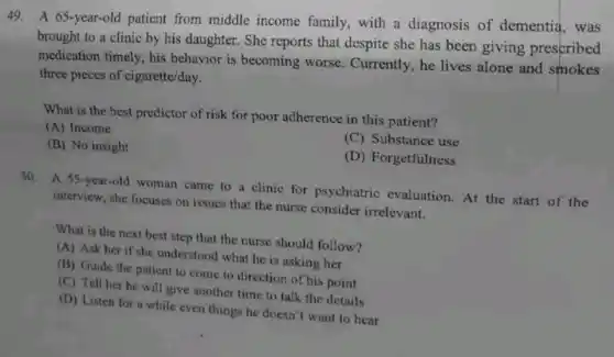 49. A 65-year-old patient from middle income family, with a diagnosis of dementia, was
brought to a clinic by his daughter. She reports that despite she has been giving prescribed
medication timely, his behavior is becoming worse. Currently, he lives alone and smokes
three pieces of cigarette/day.
What is the best predictor of risk for poor adherence in this patient?
(A) Income
(C) Substance use
(B) No insight
(D) Forgetfulness
50. A 55-year-old woman came to a clinic for psychiatric evaluation. At the start of the
interview, she focuses on issues that the nurse consider irrelevant.
What is the next best step that the nurse should follow?
(A) Ask her if she understood what he is asking her
(B) Guide the patient to come to direction of his point
(C) Tell her he will give another time to talk the details
(D) Listen for a while even things he doesn't want to hear