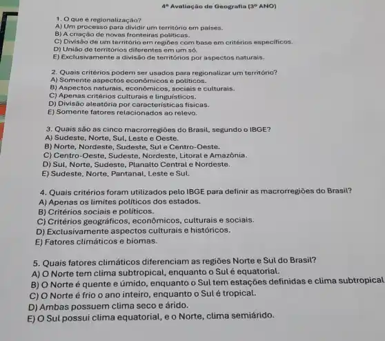 49 Avallação do Geografla (30 ANO)
1. Qque é regionalização?
A) Um processo para dividir um território em países.
B) A criação de novas fronteiras politicas.
C) Divisão de um território em regiões com base em critérios especificos.
D) União de territórios diferentes em um só.
E) Exclusivamente a divisão de territórios por aspectos naturais.
2. Quais critérios podem ser usados para regionalizar um território?
A) Somente aspectos econômicos e políticos.
B) Aspectos naturais , econômicos, sociais e culturais.
C) Apenas critérios culturais e linguísticos.
D) Divisão aleatória por características físicas.
E) Somente fatores relacionados ao relevo.
3. Quais são as cinco macrorregiōes do Brasil, segundo o IBGE?
A) Sudeste, Norte, Sul Leste e Oeste.
B) Norte, Nordeste , Sudeste, Sule Centro -Oeste.
C) Centro-Oeste, Sudeste , Nordeste, Litoral e Amazônia.
D) Sul, Norte, Sudeste , Planalto Central e Nordeste.
E) Sudeste, Norte , Pantanal, Leste e Sul.
4. Quais critérios foram utilizados pelo IBGE para definir as macrorregiōes do Brasil?
A) Apenas os limites políticos dos estados.
B) Critérios sociais e políticos.
C) Critérios geográficos , econômicos, culturais e sociais.
D) Exclusivamente aspectos culturais e históricos.
E) Fatores climáticos e biomas.
5. Quais fatores climáticos diferenciam as regiōes Norte e Sul do Brasil?
A) O Norte tem clima subtropical enquanto o Sulé equatorial.
B) O Norte é quente e úmido , enquanto o Sul tem estações definidas e clima subtropical
C) O Norte é frio o ano inteiro , enquanto o Sulé tropical.
D) Ambas possuem clima seco e árido.
E) O Sul possui clima equatorial, e o Norte , clima semiárido.