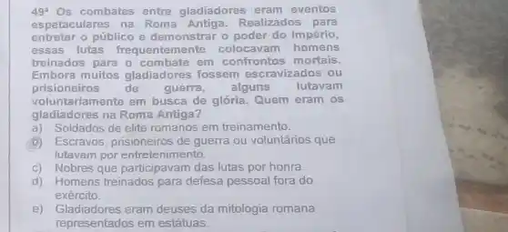 49^a Os combates entre gladiadores eram eventos
espetaculares na Roma Antiga. Realizados para
entreter o público e demonstrar o poder do Império,
essas lutas frequentemen te colocavam homens
treinados para o combate em confrontos mortais.
Embora muitos gladiadores fossem escravizados ou
prisioneiros de	guerra, alguns	lutavam
voluntariamente em busca de glória. Quem eram os
gladiadores na Roma Antiga?
a)Soldados de elite romanos em treinamento.
Escravos, prisioneiros de guerra ou voluntários que
lutavam por entretenimento.
c) Nobres que participavam das lutas por honra.
d) Homens treinados para defesa pessoal fora do
exército.
e) Gladiadores eram deuses da mitologia romana
representados em estátuas.