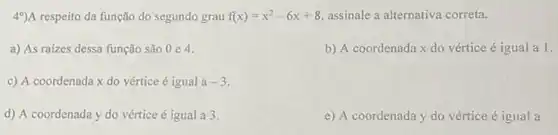 49)A respeito da função do segundo grau f(x)=x^2-6x+8 assinale a alternativa correta.
a) As raizes dessa função são 0 e 4.
b) A coordenada x do vértice é igual a 1.
c) A coordenada x do vértice é igual a-3
d) A coordenada y do vértice é igual a 3.
e) A coordenada y do vértice é igual a