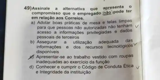 49)Assinale a alternativa que
apresenta 0
compromiss o que o empregado (não)pode ter
em relação aos Correios.
a) Adotar boas práticas de mesa e telas limpas
para que pessoas não autorizadas não tenham
acesso a informações privilegiadas e dados
pessoais de terceiros
b) Assegurar a utilização adequada das
informações e dos recursos tecnológicos
disponiveis
d) Apresentar-se ao trabalho vestido com roupas
inadequadas ao exercicio da função
d) Conhecer e cumprir o Código de Conduta Ética
e Integridade da instituição