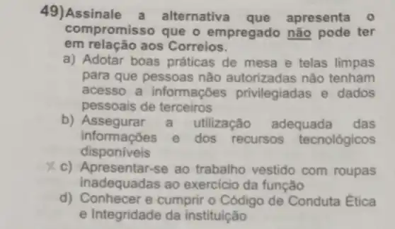 49)Assinale a alternative apresenta 0
compromi sso que o empregado não pode ter
em relação aos Correios.
a) Adotar boas práticas de mesa e telas limpas
para que pessoas não autorizadas não tenham
acesso a informações privilegiadas e dados
pessoais de terceiros
b)utilização adequada das
disponiveis
informações e dos recursos tecnológicos
c) Apresentar-se ao trabalho vestido com roupas
inadequadas ao exercicio da função
d) Conhecer e cumprir o Código de Conduta Ética
e Integridade da instituição