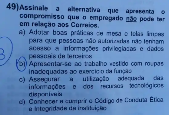 49)Assinale a alternative que apresenta o
compromisso que - empregado não pode ter
em relação aos Correios.
a) Adotar boas práticas de mesa e telas limpas
para que pessoas não autorizadas não tenham
acesso a informações privilegiadas e dados
pessoais de terceiros
b) Ar resentar-se ao trabalho vestido com roupas
inadequadas ao exercício da função
C)utilização adequada das
informações e dos recursos tecnológicos
disponíveis
d) Conhecer e cumprir o Código de Conduta Ética
e Integridade da instituição