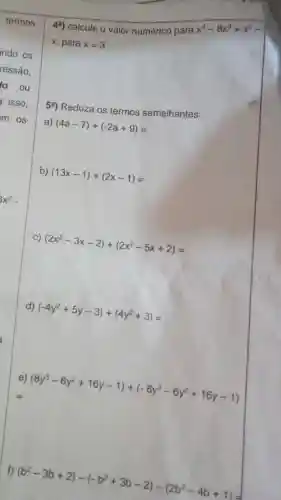 4a) calcule o valor numérico para
x^4-8x^3+x^2
x, para x=3
5a) Reduza os termos semelhantes:
a) (4a-7)+(-2a+9)=
b) (13x-1)+(2x-1)=
C) (2x^2-3x-2)+(2x^2-5x+2)=
d) (-4y^2+5y-3)+(4y^2+3)=
(8y^3-6y^2+16y-1)+(-8y^3-6y^2+16y-1)
f) (b^2-3b+2)-(-b^2+3b-2)-(2b^2-4b+1)=