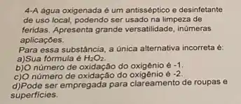 4-A água oxigenada é um antisséptico e desinfetante
de uso local, podendo ser usado na limpeza de
feridas. Apresenta grande versatilidade inúmeras
aplicaçōes.
Para essa substância, a unica alternativa incorreta é:
a)Sua fórmula é H_(2)O_(2).
b)O número de oxidação do oxigêni é -1
c) O número de oxidação do	-2
d)Pode ser empregada para clareamento de roupas e
superficies.