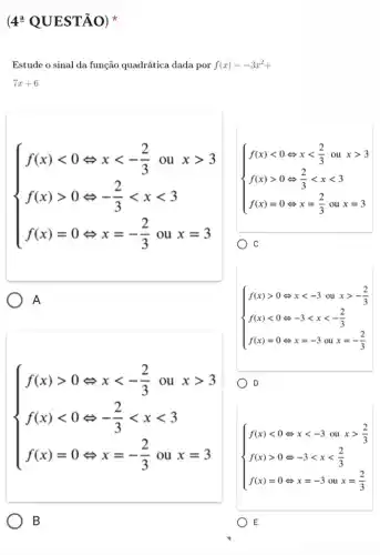 4^a QUESTÃO)
Estude o sinal da função quadrática dada por f(x)=-3x^2+
7x+6
 ) f(x)lt 0Leftrightarrow xlt -(2)/(3)ouxgt 3 f(x)gt 0Leftrightarrow -(2)/(3)lt xlt 3 f(x)=0Leftrightarrow x=-(2)/(3)oux=3 
A
 ) f(x)lt 0Leftrightarrow xlt (2)/(3)ouxgt 3 f(x)gt 0Leftrightarrow (2)/(3)lt xlt 3 f(x)=0Leftrightarrow x=(2)/(3)oux=3 
C C
 ) f(x)gt 0Leftrightarrow xlt -(2)/(3)ouxgt 3 f(x)lt 0Leftrightarrow -(2)/(3)lt xlt 3 f(x)=0Leftrightarrow x=-(2)/(3)oux=3 
B
 ) f(x)gt 0Leftrightarrow xlt -3 ou xgt -(2)/(3) f(x)lt 0Leftrightarrow -3lt xlt -(2)/(3) f(x)=0Leftrightarrow x=-3 ou x=-(2)/(3) 
D
 ) f(x)lt 0Leftrightarrow xlt -3ouxgt (2)/(3) f(x)gt 0Leftrightarrow -3lt xlt (2)/(3) f(x)=0Leftrightarrow x=-3oux=(2)/(3) 
E