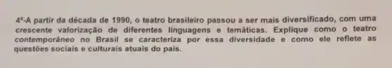 4^a-A partir da década de 1990, o teatro brasileiro passou a ser mais diversificado , com uma
crescente valorização de diferentes linguagens e temáticas . Explique como o teatro
contemporâneo no Brasil se caracteriza por essa diversidade e como ele reflete as
questōes sociais e culturais atuais do pais.