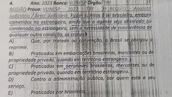 4.
Ano: 2023 Banca : VUNESP Orgao : TRK	39
REGIÃO Prova VUNESP	3a REGIÁO Analistd
Judiciário/Área.Judiciária. Ficam suleitos a lei brasileira embora
cometidos no estrangeiro ainda que o agente seja absolvido ou
condenado no estrangeiro, sem d.necessidade de concorrencia de
qualquer outra os crimes
A)	Que, por tratado ou convencão, o Brasil se obrigou d
reprimir.
B)	Praticados em embarcacoes brasileiras mercantes ou de
propriedade privada,guando em territóric estrangeiro.
C)	Praticados em aeronaves brasileiras mercaptes ou de
propriedade privada, quando em territorio estrangeiro.
D)	Contra a administração publica,par quem está a . seu
servico.
Praticados por brasileiro.