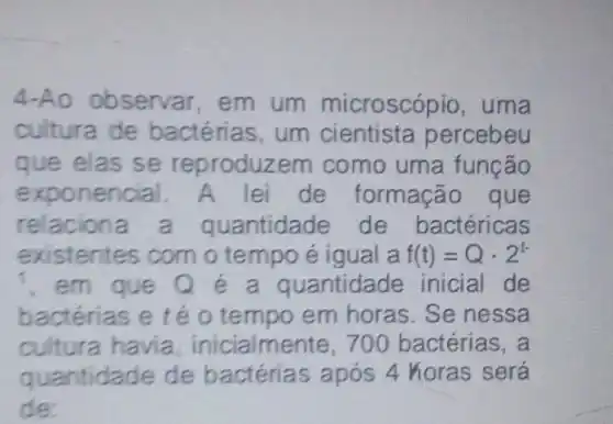 4-Ao observar em um microscópio, uma
cultura de bactérias, um cientista percebeu
que elas se reproduzem como uma função
exponencial. A lei de formação que
relacion a quantidade de bactéricas
existentes com o tempo é igual a f(t)=Qcdot 2^t-
, em que Q é a quantidade inicial de
bactérias e té 0 tempo em horas . Se nessa
cultura havia , inicialmente, 700 bactérias, a
quantidade de bactérias após 4 horas será
de