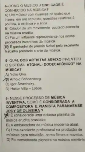 4-COMO O MUSICO JONH CAGEE
CONHECIDO NA MúSICA?
A) Um músico com nuances de teatro que
insere, em um contexto , questōes relativas à
politica, a estética e a ética.
B) Criador de um movimento pautado somente
na música erudita.
C) Foi um influente representante nos novos
processos inventivos da música.
(2) E ganhador do prêmio Nobel pelo excelente
trabalho prestado a arte da música.
5-QUAL DOS ARTISTAS ABAIXO INVENTOU
SISTEMA ATONAL - DODECAFON IICO" NA
MúSICA?
A) Yoko Ono
(3) Arnold Schoenberg
C) Igor Stravinsky.
D) Heitor Villa - Lobos.
6- NESSE PROCESSO DE MUSICA
INVENTIV A. COMO É CONSIDERADA A
COMPOSITORA E PIANISTA PA RANAENSE
JOCY DE OL IVEIRA ?
() É considerada uma virtuosa pianista da
música erudita brasileira.
B) A embaixadora da música moderna atual
C) Uma excelente profissional na produção de
músicas para televisão, como filmes e novelas
D) Foi considerada pioneira na música eletrônic