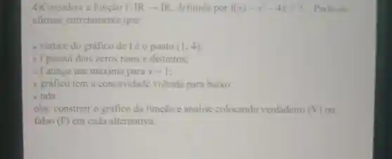 4)Considere a função f: IRarrow IR definida por f(x)=x^2-4x+3 Pode-se
afirmar corretamente que:
a. vértice do gráfico de fé o ponto (1;4)
b. f possui dois zeros reais e distintos:
c. f atinge um máximo para x=1
d. gráfico tem a concavidade voltada para baixo.
e. nda
obs: construir o gráfico da função e analise colocando verdadeiro (V) ou
falso (F) em cada alternativa.