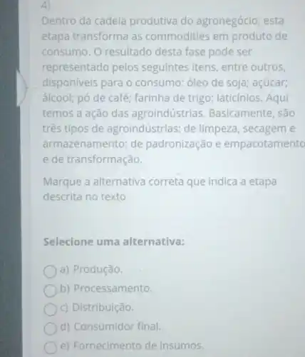 4)
Dentro da cadeia produtiva do agronegócio, esta
etapa transforma as commodities em produto de
consumo.O resultado desta fase pode ser
representado pelos seguintes itens , entre outros,
disponiveis para o consumo: óleo de soja; açúcar;
álcool; pó de café ; farinha de trigo;laticínios. Aqui
temos a ação das agroindústrias . Basicamente, são
três tipos de agroindústrias: de limpeza, secagem e
arma zenamento; de padronização e empacotamento
e de transformação.
Marque a alternativa correta que indica a etapa
descrita no texto
Selecione uma alternativa:
a) Produção.
b)Processamento.
c) Distribuição.
d) Consumidor final.
e) Fornecimento de insumos.