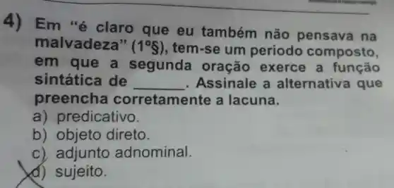 4)Em "é claro que eu também não pensava na
malvadeza" (1^circ S) , tem-se um período composto,
em que a segunda oração exerce , a função
sintatic de __ Assinale a alternativ a que
preench a corretament e a lacuna.
a) pr edicativo.
b)objeto direto.
c) adjunto adnominal.
d) sujeito.