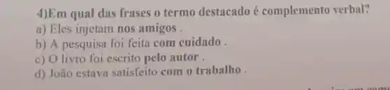 4)Em qual das frases o termo destacado é complemento verbal?
a) Eles injetam nos amigos .
b) A pesquisa foi feita com cuidado
c) O livro foi escrito pelo autor
d) João estava satisfeito com o trabalho.