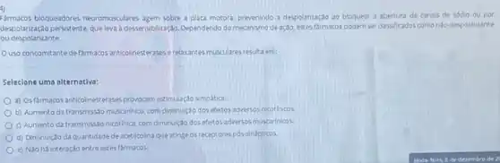 4)
Farmacos bloqueadores neuromusculares agem sobre a placa motora prevenindo a despolantação ao bloquear a abertura de canais de sódio ou por
despolarizaçao persistente, que leva à desensibilizarda. Dependendo do meanisma de ação, estes farmacos podem ser classificados como nao-despolarizante
ou despolarizante.
Ouso concomitante de färmacos anticolinesterases e relaxante musculares resulta em:
Selecione uma alternativa:
a) Osfármacos anticolinesterase:provocam estimulação simpática.
b) Aumento da transmissão muscarinico, com diminuição dos efeitos adversos nicotinicos.
c) Aumento da transmissso nicotinica, com diminuiçdo dos efet os adversos muscarfnicos
d) Diminuição da quantidade de acetilcolina que atinge as receptores pós-sinápticos.
e) Não há interação entre estes farmacos